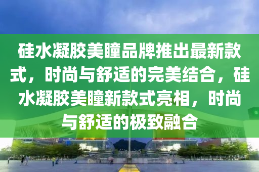 硅水凝膠美瞳品牌推出最新款式，時尚與舒適的完美結(jié)合，硅水凝膠美瞳新款式亮相，時尚與舒適的極致融合