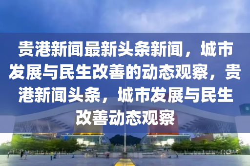 貴港新聞最新頭條新聞，城市發(fā)展與民生改善的動(dòng)態(tài)觀察，貴港新聞?lì)^條，城市發(fā)展與民生改善動(dòng)態(tài)觀察