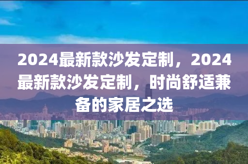 2024最新款沙發(fā)定制，2024最新款沙發(fā)定制，時(shí)尚舒適兼?zhèn)涞募揖又x