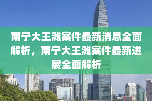 南寧大王灘案件最新消息全面解析，南寧大王灘案件最新進(jìn)展全面解析