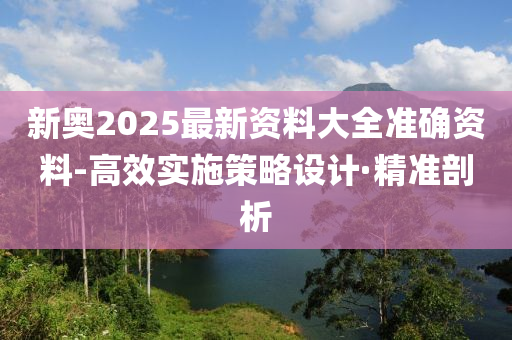 新奧2025最新資料大全準(zhǔn)確資料-高效實施策略設(shè)計·精準(zhǔn)剖析