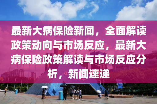 最新大病保險新聞，全面解讀政策動向與市場反應(yīng)，最新大病保險政策解讀與市場反應(yīng)分析，新聞速遞