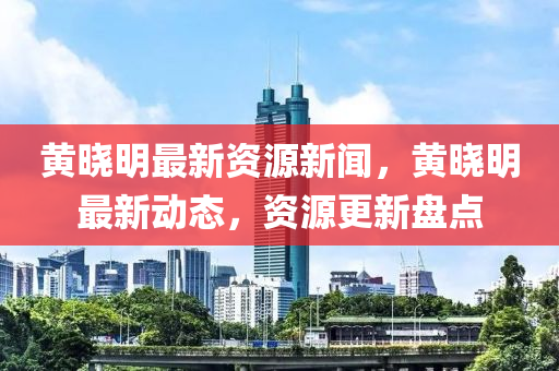 黃曉明最新資源新聞，黃曉明最新動態(tài)，資源更新盤點