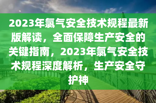 2023年氯氣安全技術(shù)規(guī)程最新版解讀，全面保障生產(chǎn)安全的關(guān)鍵指南，2023年氯氣安全技術(shù)規(guī)程深度解析，生產(chǎn)安全守護(hù)神