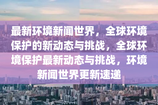 最新環(huán)境新聞世界，全球環(huán)境保護的新動態(tài)與挑戰(zhàn)，全球環(huán)境保護最新動態(tài)與挑戰(zhàn)，環(huán)境新聞世界更新速遞