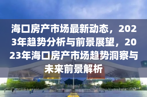 ?？诜慨a(chǎn)市場最新動態(tài)，2023年趨勢分析與前景展望，2023年?？诜慨a(chǎn)市場趨勢洞察與未來前景解析