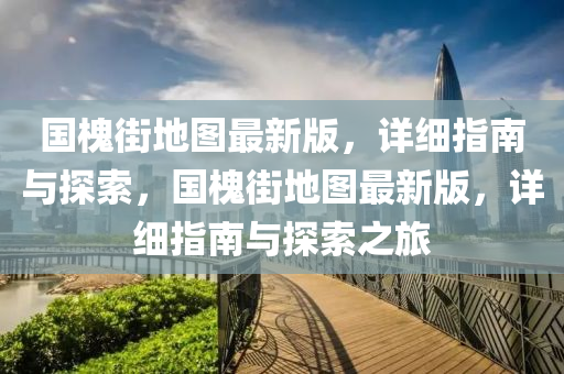 國槐街地圖最新版，詳細指南與探索，國槐街地圖最新版，詳細指南與探索之旅