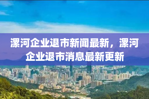 漯河企業(yè)退市新聞最新，漯河企業(yè)退市消息最新更新