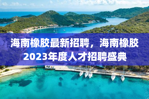 海南橡膠最新招聘，海南橡膠2023年度人才招聘盛典