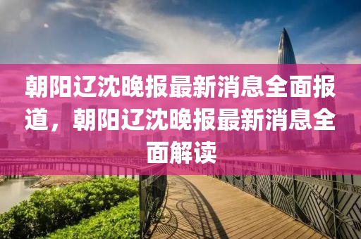 朝陽遼沈晚報最新消息全面報道，朝陽遼沈晚報最新消息全面解讀