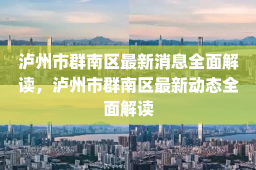 瀘州市群南區(qū)最新消息全面解讀，瀘州市群南區(qū)最新動態(tài)全面解讀