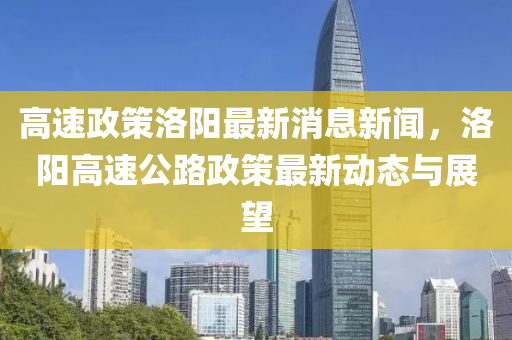 高速政策洛陽最新消息新聞，洛陽高速公路政策最新動態(tài)與展望