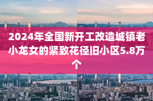 2024年全國新開工改造城鎮(zhèn)老小龍女的緊致花徑舊小區(qū)5.8萬個