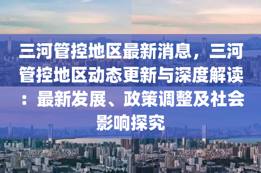 三河管控地區(qū)最新消息，三河管控地區(qū)動態(tài)更新與深度解讀：最新發(fā)展、政策調(diào)整及社會影響探究