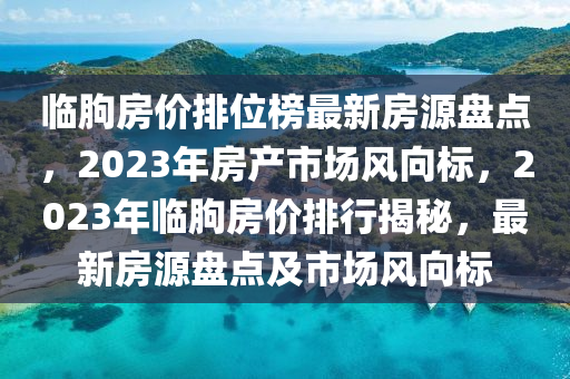 臨朐房價排位榜最新房源盤點，2023年房產(chǎn)市場風(fēng)向標(biāo)，2023年臨朐房價排行揭秘，最新房源盤點及市場風(fēng)向標(biāo)