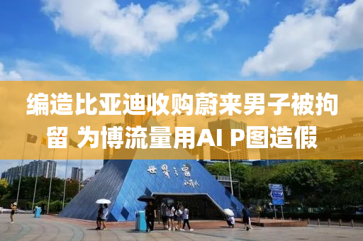 編造比亞迪收購蔚來男子被拘留 為博流量用AI P圖造假