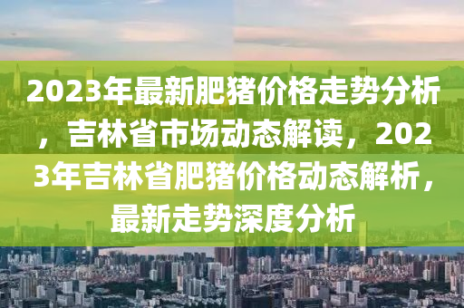 2023年最新肥豬價(jià)格走勢分析，吉林省市場動態(tài)解讀，2023年吉林省肥豬價(jià)格動態(tài)解析，最新走勢深度分析