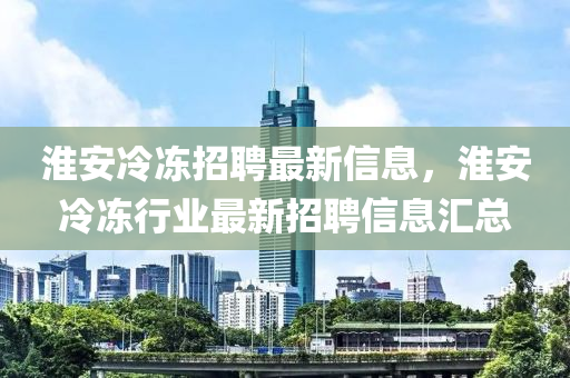 淮安冷凍招聘最新信息，淮安冷凍行業(yè)最新招聘信息匯總