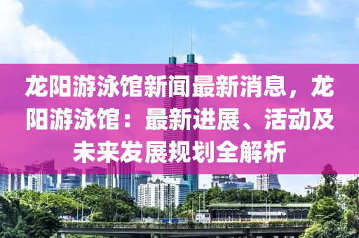 龍陽游泳館新聞最新消息，龍陽游泳館：最新進展、活動及未來發(fā)展規(guī)劃全解析