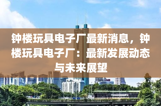 鐘樓玩具電子廠最新消息，鐘樓玩具電子廠：最新發(fā)展動態(tài)與未來展望