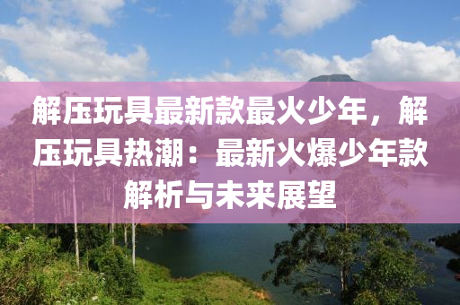 解壓玩具最新款最火少年，解壓玩具熱潮：最新火爆少年款解析與未來展望