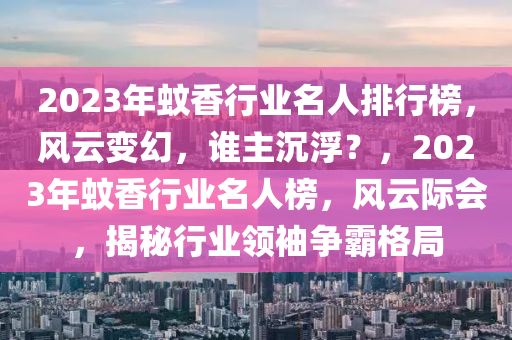 2023年蚊香行業(yè)名人排行榜，風(fēng)云變幻，誰(shuí)主沉?。?，2023年蚊香行業(yè)名人榜，風(fēng)云際會(huì)，揭秘行業(yè)領(lǐng)袖爭(zhēng)霸格局