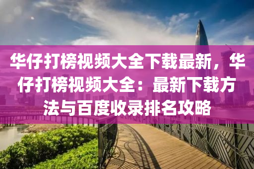 華仔打榜視頻大全下載最新，華仔打榜視頻大全：最新下載方法與百度收錄排名攻略