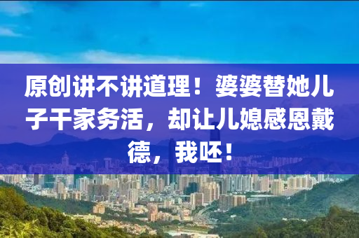 原創(chuàng)講不講道理！婆婆替她兒子干家務(wù)活，卻讓兒媳感恩戴德，我呸！