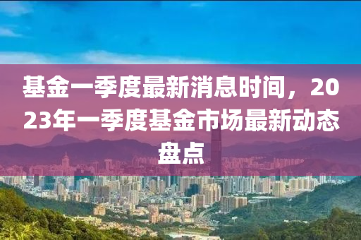 基金一季度最新消息時(shí)間，2023年一季度基金市場最新動(dòng)態(tài)盤點(diǎn)