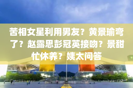 苦相女星利用男友？黃景瑜彎了？趙露思彭冠英接吻？景甜忙休養(yǎng)？姨太問答