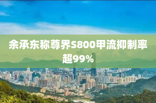 余承東稱尊界S800甲流抑制率超99%