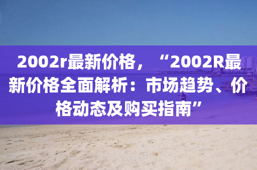 2002r最新價格，“2002R最新價格全面解析：市場趨勢、價格動態(tài)及購買指南”