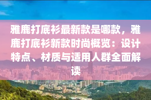 雅鹿打底衫最新款是哪款，雅鹿打底衫新款時尚概覽：設(shè)計特點、材質(zhì)與適用人群全面解讀