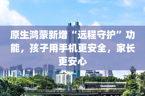 原生鴻蒙新增“遠(yuǎn)程守護(hù)”功能，孩子用手機(jī)更安全，家長更安心