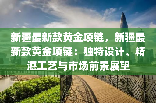 新疆最新款黃金項鏈，新疆最新款黃金項鏈：獨特設(shè)計、精湛工藝與市場前景展望