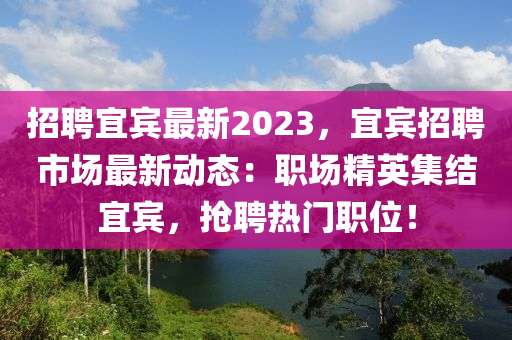 招聘宜賓最新2023，宜賓招聘市場(chǎng)最新動(dòng)態(tài)：職場(chǎng)精英集結(jié)宜賓，搶聘熱門職位！