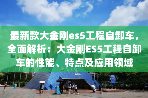 最新款大金剛es5工程自卸車，全面解析：大金剛ES5工程自卸車的性能、特點(diǎn)及應(yīng)用領(lǐng)域