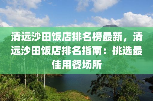 清遠沙田飯店排名榜最新，清遠沙田飯店排名指南：挑選最佳用餐場所