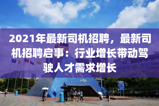 2021年最新司機招聘，最新司機招聘啟事：行業(yè)增長帶動駕駛人才需求增長