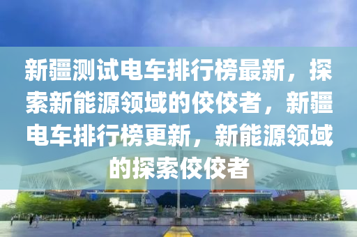 新疆測試電車排行榜最新，探索新能源領(lǐng)域的佼佼者，新疆電車排行榜更新，新能源領(lǐng)域的探索佼佼者