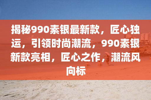 揭秘990素銀最新款，匠心獨運，引領(lǐng)時尚潮流，990素銀新款亮相，匠心之作，潮流風(fēng)向標(biāo)