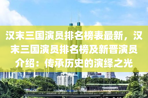 漢末三國演員排名榜表最新，漢末三國演員排名榜及新晉演員介紹：傳承歷史的演繹之光