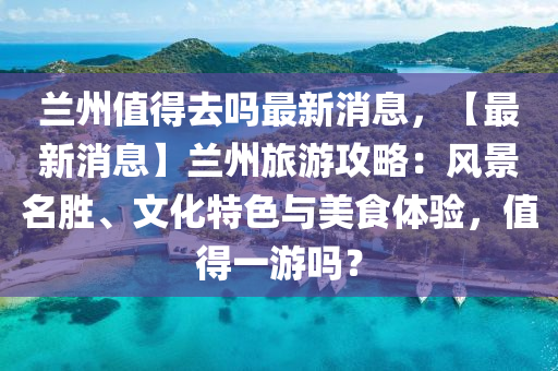 蘭州值得去嗎最新消息，【最新消息】蘭州旅游攻略：風(fēng)景名勝、文化特色與美食體驗(yàn)，值得一游嗎？