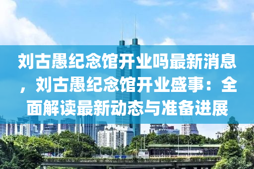 劉古愚紀(jì)念館開業(yè)嗎最新消息，劉古愚紀(jì)念館開業(yè)盛事：全面解讀最新動(dòng)態(tài)與準(zhǔn)備進(jìn)展