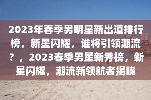 2023年春季男明星新出道排行榜，新星閃耀，誰將引領(lǐng)潮流？，2023春季男星新秀榜，新星閃耀，潮流新領(lǐng)航者揭曉