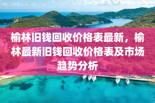 榆林舊錢回收價格表最新，榆林最新舊錢回收價格表及市場趨勢分析