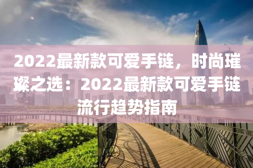 2022最新款可愛手鏈，時(shí)尚璀璨之選：2022最新款可愛手鏈流行趨勢(shì)指南