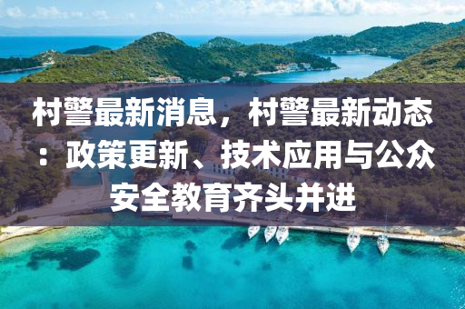 村警最新消息，村警最新動態(tài)：政策更新、技術(shù)應(yīng)用與公眾安全教育齊頭并進(jìn)