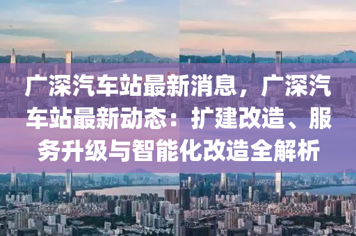 廣深汽車站最新消息，廣深汽車站最新動態(tài)：擴建改造、服務升級與智能化改造全解析