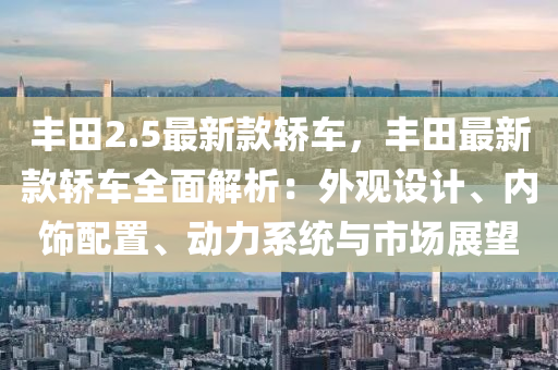 豐田2.5最新款轎車，豐田最新款轎車全面解析：外觀設(shè)計、內(nèi)飾配置、動力系統(tǒng)與市場展望